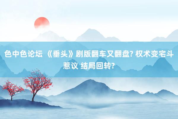 色中色论坛 《垂头》剧版翻车又翻盘? 权术变宅斗惹议 结局回转?