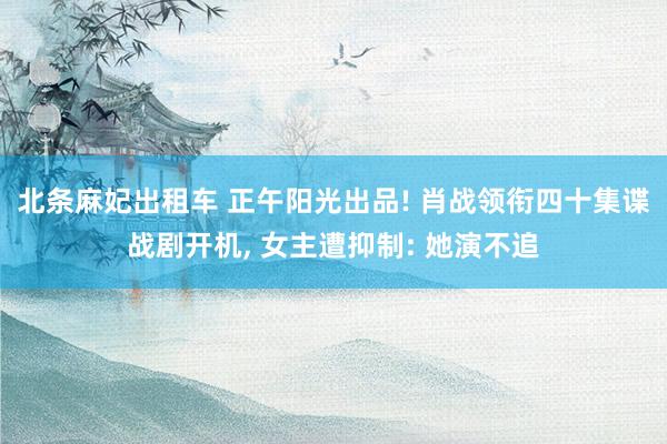 北条麻妃出租车 正午阳光出品! 肖战领衔四十集谍战剧开机, 女主遭抑制: 她演不追
