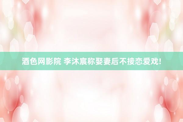 酒色网影院 李沐宸称娶妻后不接恋爱戏!