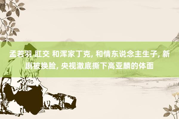 孟若羽 肛交 和浑家丁克, 和情东说念主生子, 新剧被换脸, 央视澈底撕下高亚麟的体面