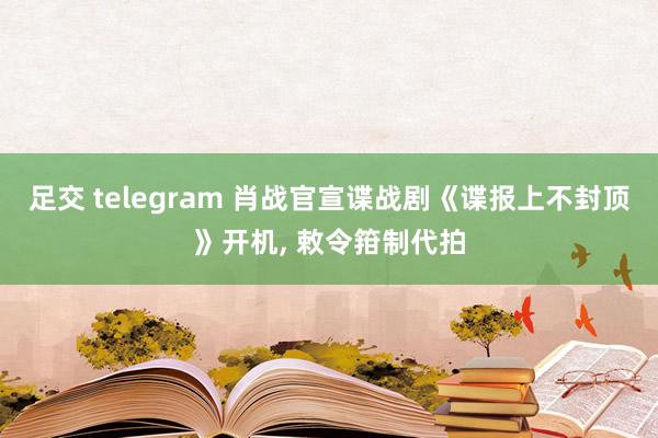 足交 telegram 肖战官宣谍战剧《谍报上不封顶》开机, 敕令箝制代拍