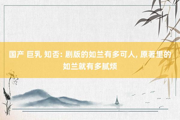国产 巨乳 知否: 剧版的如兰有多可人, 原著里的如兰就有多腻烦
