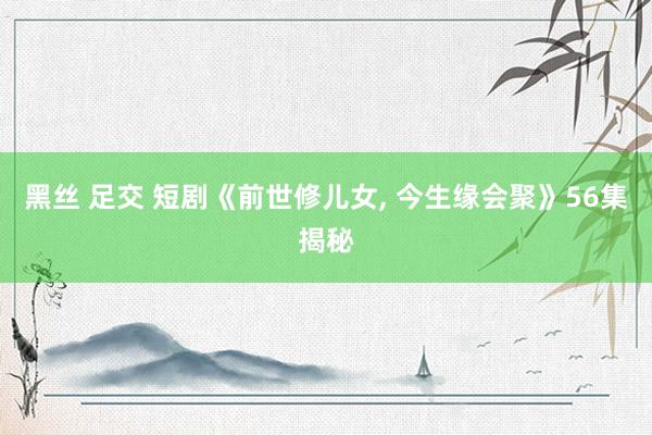 黑丝 足交 短剧《前世修儿女, 今生缘会聚》56集揭秘