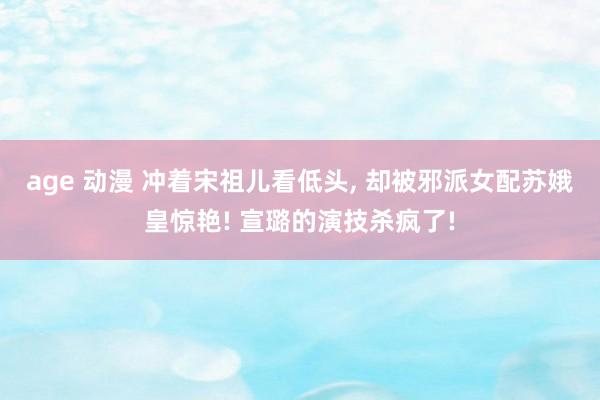 age 动漫 冲着宋祖儿看低头, 却被邪派女配苏娥皇惊艳! 宣璐的演技杀疯了!