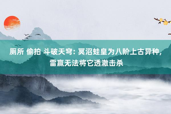 厕所 偷拍 斗破天穹: 冥沼蛙皇为八阶上古异种, 雷赢无法将它透澈击杀