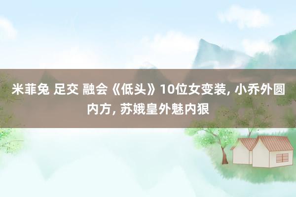 米菲兔 足交 融会《低头》10位女变装, 小乔外圆内方, 苏娥皇外魅内狠