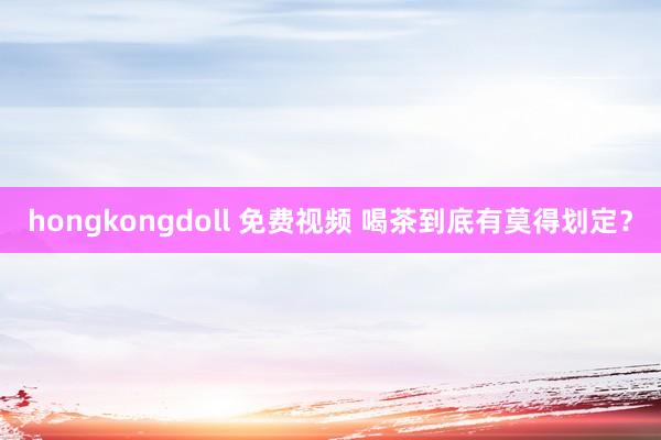 hongkongdoll 免费视频 喝茶到底有莫得划定？