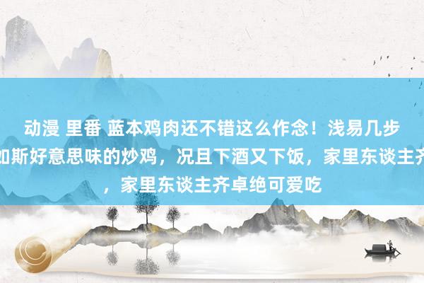 动漫 里番 蓝本鸡肉还不错这么作念！浅易几步就能作念出如斯好意思味的炒鸡，况且下酒又下饭，家里东谈主齐卓绝可爱吃