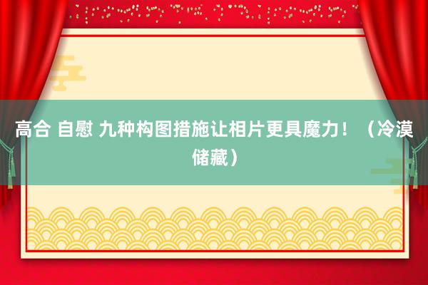 高合 自慰 九种构图措施让相片更具魔力!(冷漠储藏)