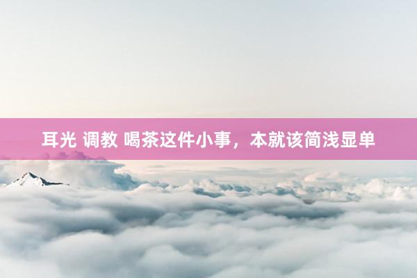 耳光 调教 喝茶这件小事，本就该简浅显单