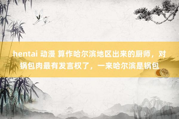 hentai 动漫 算作哈尔滨地区出来的厨师,对锅包肉最有发言权了,一来哈尔滨是锅包
