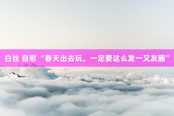 白丝 自慰 “春天出去玩，一定要这么发一又友圈”