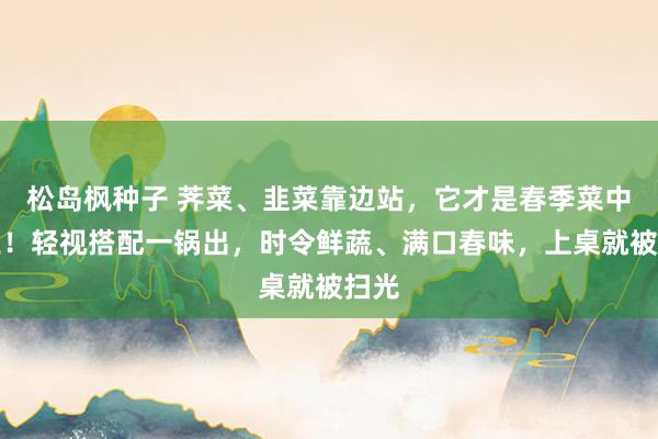 松岛枫种子 荠菜、韭菜靠边站，它才是春季菜中之王！轻视搭配一锅出，时令鲜蔬、满口春味，上桌就被扫光