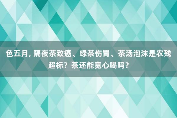 色五月, 隔夜茶致癌、绿茶伤胃、茶汤泡沫是农残超标？茶还能宽心喝吗？
