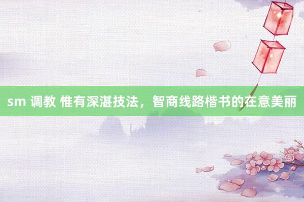 sm 调教 惟有深湛技法，智商线路楷书的在意美丽