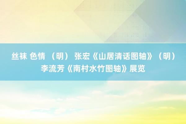丝袜 色情 （明） 张宏《山居清话图轴》（明）李流芳《南村水竹图轴》展览