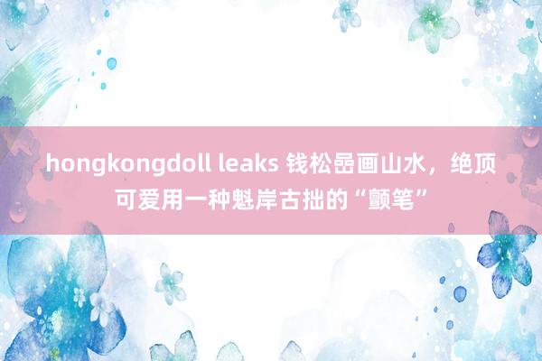 hongkongdoll leaks 钱松嵒画山水，绝顶可爱用一种魁岸古拙的“颤笔”