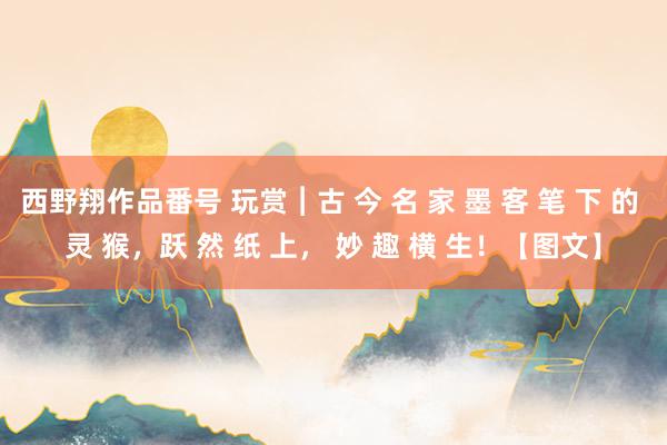 西野翔作品番号 玩赏︱古 今 名 家 墨 客 笔 下 的 灵 猴，跃 然 纸 上， 妙 趣 横 生！【图文】