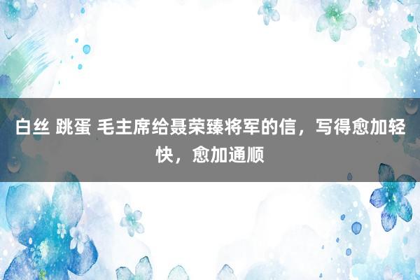 白丝 跳蛋 毛主席给聂荣臻将军的信，写得愈加轻快，愈加通顺
