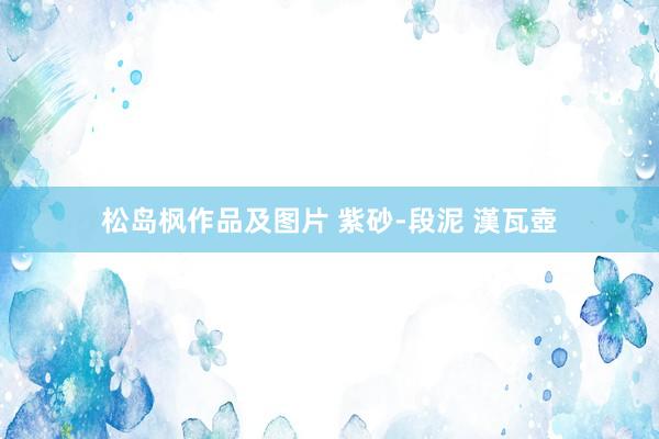 松岛枫作品及图片 紫砂-段泥 漢瓦壺
