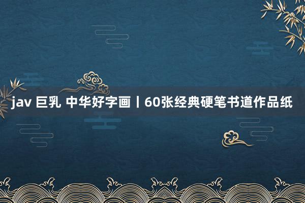 jav 巨乳 中华好字画丨60张经典硬笔书道作品纸
