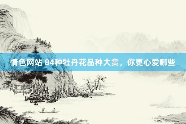 情色网站 84种牡丹花品种大赏，你更心爱哪些