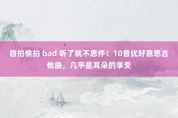 自拍偷拍 bad 听了就不思停！10首优好意思吉他曲，几乎是耳朵的享受