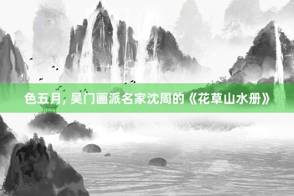色五月, 吴门画派名家沈周的《花草山水册》