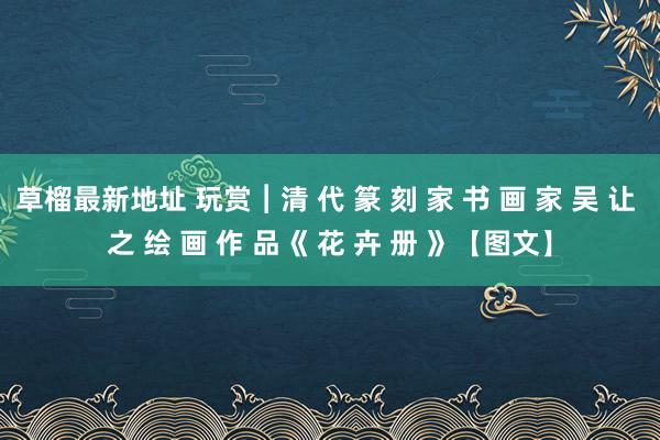 草榴最新地址 玩赏︱清 代 篆 刻 家 书 画 家 吴 让 之 绘 画 作 品《 花 卉 册 》【图文】