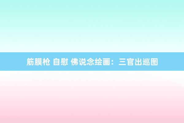 筋膜枪 自慰 佛说念绘画：三官出巡图