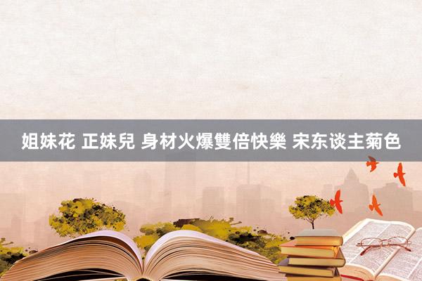 姐妹花 正妹兒 身材火爆雙倍快樂 宋东谈主菊色