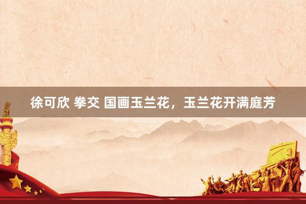 徐可欣 拳交 国画玉兰花，玉兰花开满庭芳