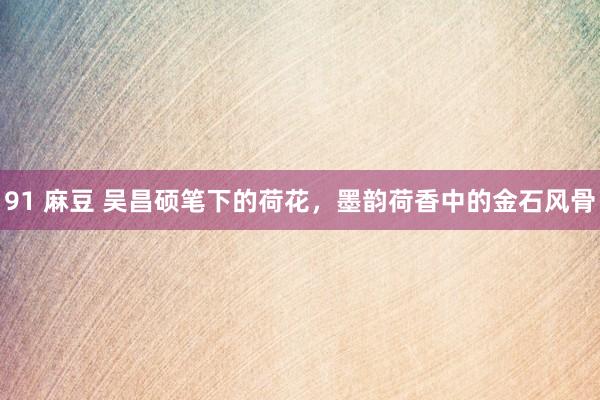 91 麻豆 吴昌硕笔下的荷花，墨韵荷香中的金石风骨