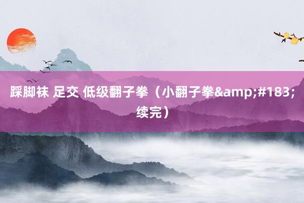 踩脚袜 足交 低级翻子拳（小翻子拳&#183;续完）