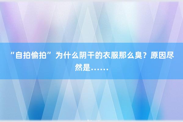 “自拍偷拍” 为什么阴干的衣服那么臭？原因尽然是……