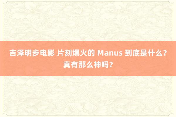 吉泽明步电影 片刻爆火的 Manus 到底是什么？真有那么神吗？