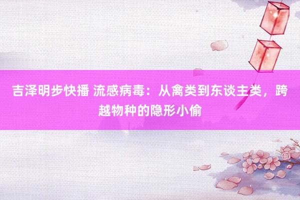 吉泽明步快播 流感病毒：从禽类到东谈主类，跨越物种的隐形小偷