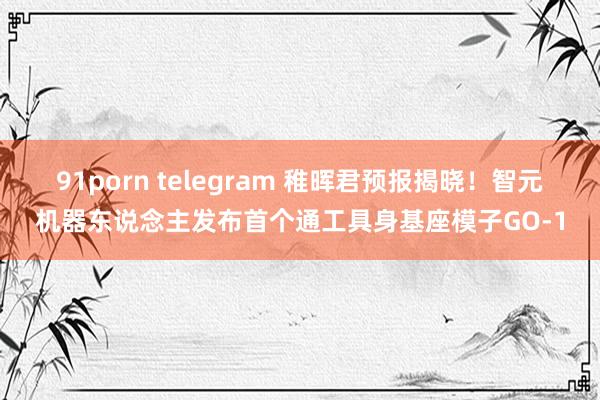 91porn telegram 稚晖君预报揭晓！智元机器东说念主发布首个通工具身基座模子GO-1