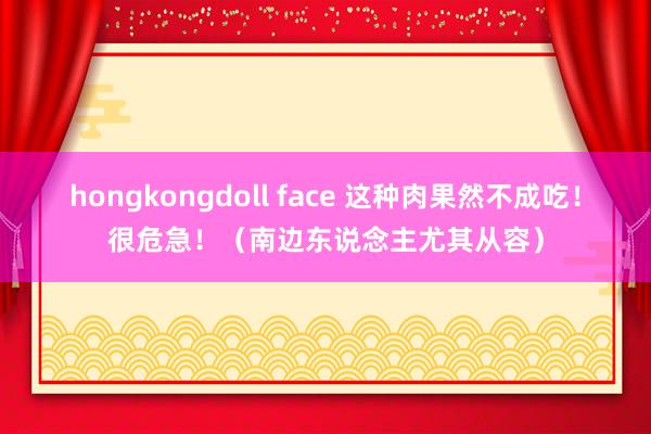hongkongdoll face 这种肉果然不成吃！很危急！（南边东说念主尤其从容）