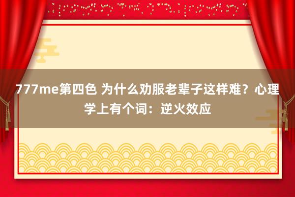 777me第四色 为什么劝服老辈子这样难？心理学上有个词：逆火效应