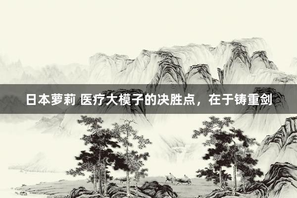 日本萝莉 医疗大模子的决胜点，在于铸重剑