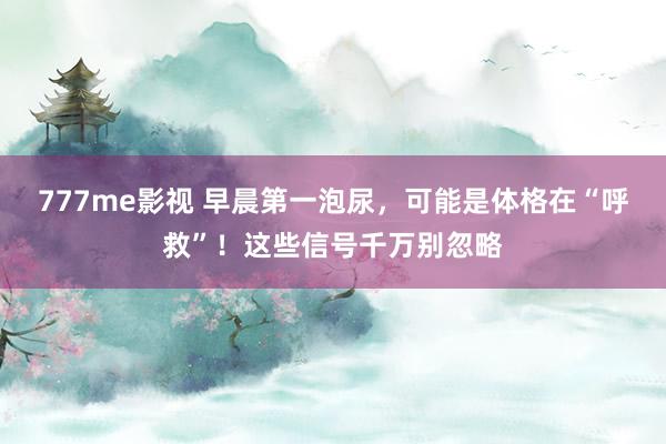 777me影视 早晨第一泡尿，可能是体格在“呼救”！这些信号千万别忽略