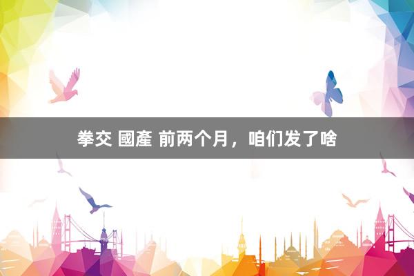 拳交 國產 前两个月，咱们发了啥