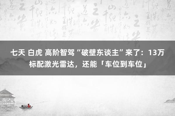 七天 白虎 高阶智驾“破壁东谈主”来了：13万标配激光雷达，还能「车位到车位」