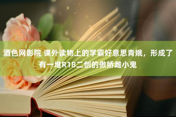 酒色网影院 课外读物上的学霸好意思青娥，形成了有一堆R18二创的傲娇雌小鬼