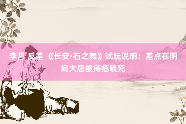 李月 反差 《长安·石之舞》试玩说明：差点在阴间大唐被痔疮喷死