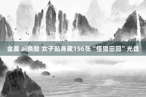金晨 ai换脸 女子贴身藏156张“怪猎田园”光盘