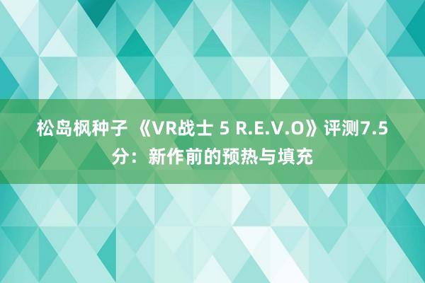 松岛枫种子 《VR战士 5 R.E.V.O》评测7.5分：新作前的预热与填充