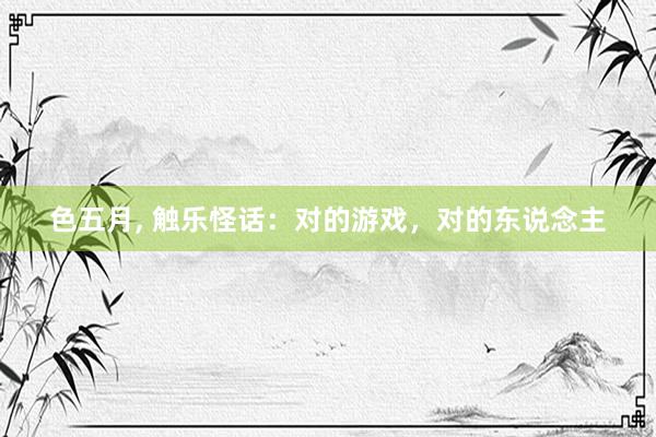 色五月, 触乐怪话：对的游戏，对的东说念主