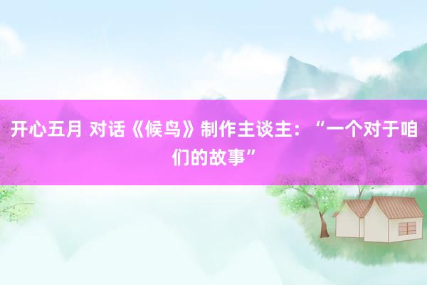 开心五月 对话《候鸟》制作主谈主：“一个对于咱们的故事”